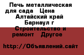 Печь металлическая для сада › Цена ­ 4 000 - Алтайский край, Барнаул г. Строительство и ремонт » Другое   